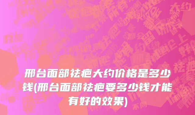 邢台面部祛疤大约价格是多少钱(邢台面部祛疤要多少钱才能有好的效果)