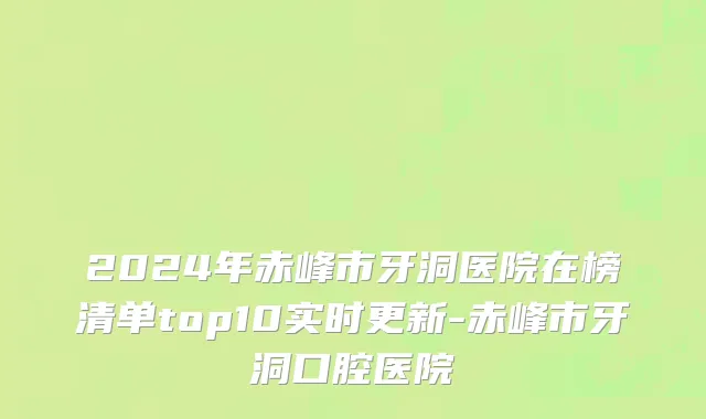 2024年赤峰市牙洞医院在榜清单top10实时更新-赤峰市牙洞口腔医院