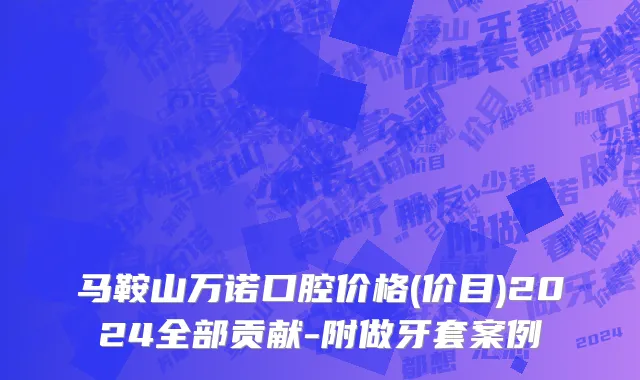 马鞍山万诺口腔价格(价目)2024全部贡献-附做牙套案例