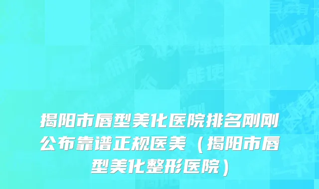揭阳市唇型美化医院排名刚刚公布靠谱正规医美（揭阳市唇型美化整形医院）