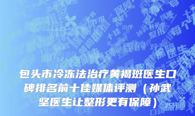 包头市冷冻法治疗黄褐斑医生口碑排名前十佳媒体评测（孙武坚医生让整形更有保障）