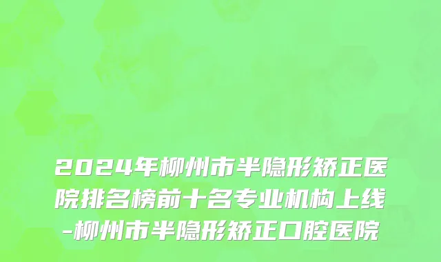 2024年柳州市半隐形矫正医院排名榜前十名专业机构上线-柳州市半隐形矫正口腔医院