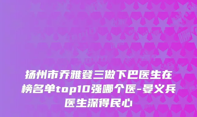 扬州市乔雅登三做下巴医生在榜名单top10强哪个医-晏义兵医生深得民心