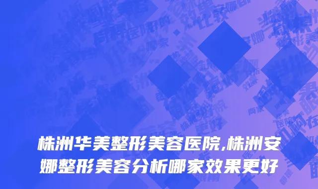 株洲华美整形美容医院,株洲安娜整形美容分析哪家效果更好