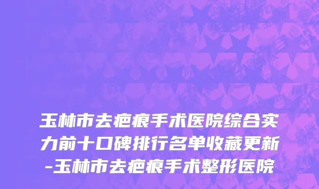 玉林市去疤痕手术医院综合实力前十口碑排行名单收藏更新-玉林市去疤痕手术整形医院