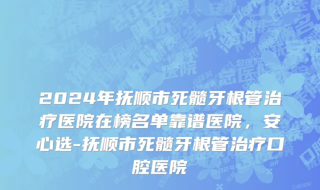 2024年抚顺市死髓牙根管治疗医院在榜名单靠谱医院，安心选-抚顺市死髓牙根管治疗口腔医院