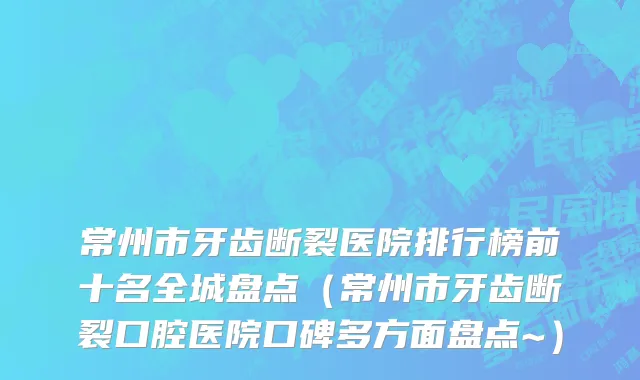 常州市牙齿断裂医院排行榜前十名全城盘点（常州市牙齿断裂口腔医院口碑多方面盘点~）