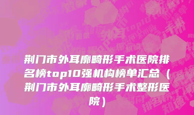 荆门市外耳廓畸形手术医院排名榜top10强机构榜单汇总（荆门市外耳廓畸形手术整形医院）