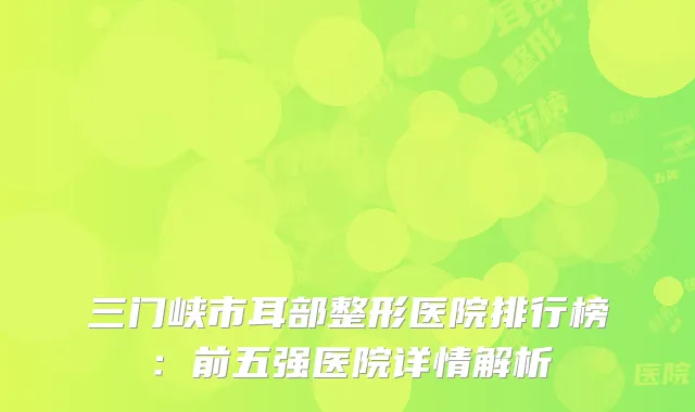 三门峡市耳部整形医院排行榜：前五强医院详情解析
