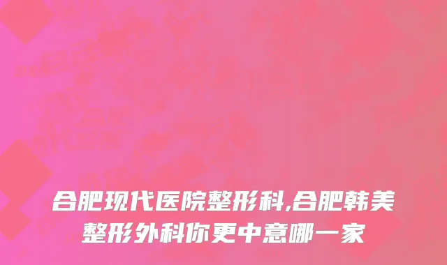 合肥现代医院整形科,合肥韩美整形外科你更中意哪一家