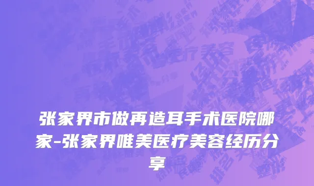 张家界市做再造耳手术医院哪家-张家界唯美医疗美容经历分享