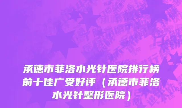 承德市菲洛水光针医院排行榜前十佳广受好评（承德市菲洛水光针整形医院）