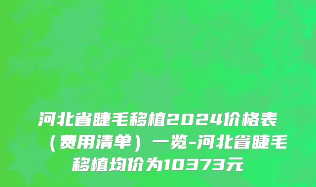 河北省睫毛移植2024价格表（费用清单）一览-河北省睫毛移植均价为10373元