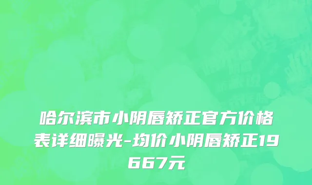 哈尔滨市小阴唇矫正官方价格表详细曝光-均价小阴唇矫正19667元