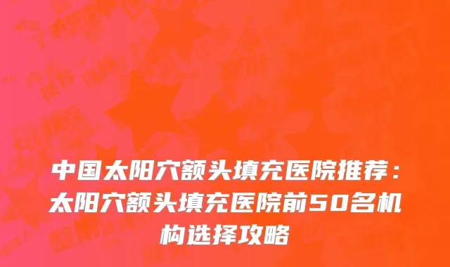 中国太阳穴额头填充医院推荐：太阳穴额头填充医院前50名机构选择攻略