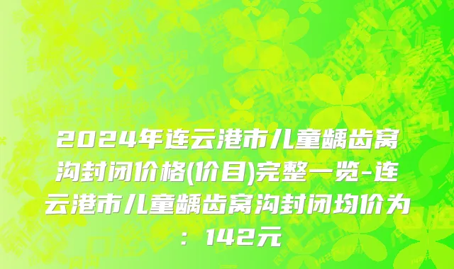 2024年连云港市儿童龋齿窝沟封闭价格(价目)完整一览-连云港市儿童龋齿窝沟封闭均价为：142元