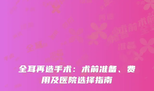 全耳再造手术：术前准备、费用及医院选择指南