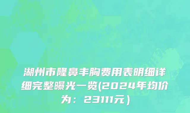 湖州市隆鼻丰胸费用表明细详细完整曝光一览(2024年均价为：23111元）
