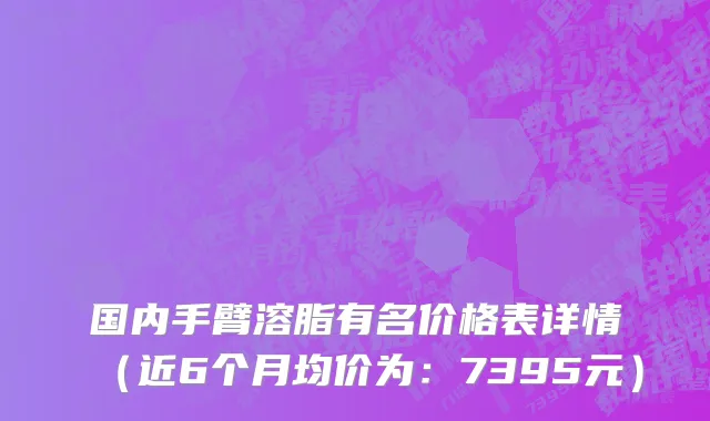 国内手臂溶脂有名价格表详情（近6个月均价为：7395元）