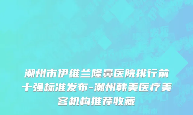 潮州市伊维兰隆鼻医院排行前十强标准发布-潮州韩美医疗美容机构推荐收藏