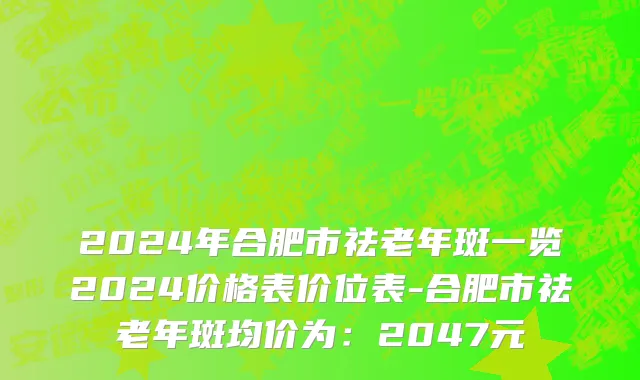 2024年合肥市祛老年斑一览2024价格表价位表-合肥市祛老年斑均价为：2047元