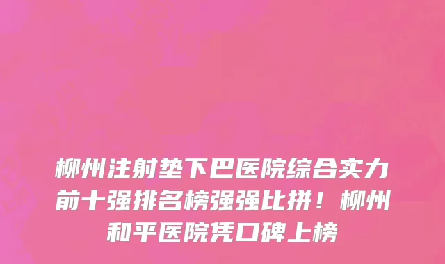 柳州注射垫下巴医院综合实力前十强排名榜强强比拼！柳州和平医院凭口碑上榜