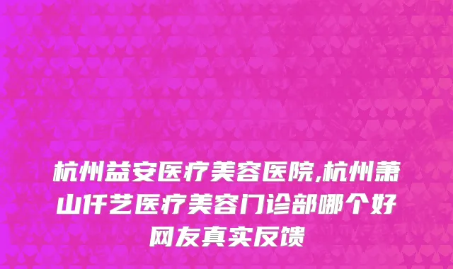 杭州益安医疗美容医院,杭州萧山仟艺医疗美容门诊部哪个好网友真实反馈