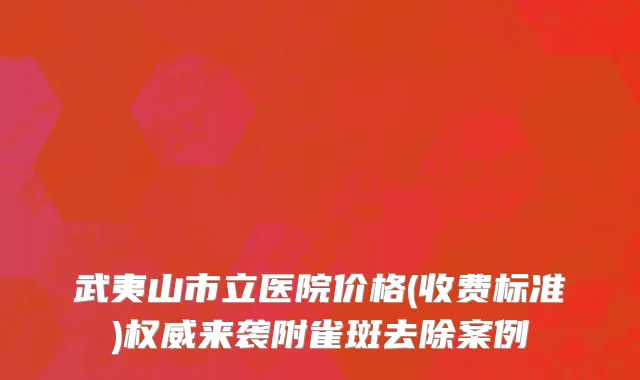 武夷山市立医院价格(收费标准)权威来袭附雀斑去除案例