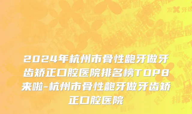 2024年杭州市骨性龅牙做牙齿矫正口腔医院排名榜TOP8来啦-杭州市骨性龅牙做牙齿矫正口腔医院