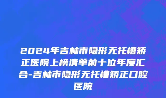 2024年吉林市隐形无托槽矫正医院上榜清单前十位年度汇合-吉林市隐形无托槽矫正口腔医院