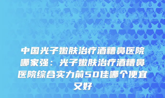 中国光子嫩肤治疗酒糟鼻医院哪家强：光子嫩肤治疗酒糟鼻医院综合实力前50佳哪个便宜又好