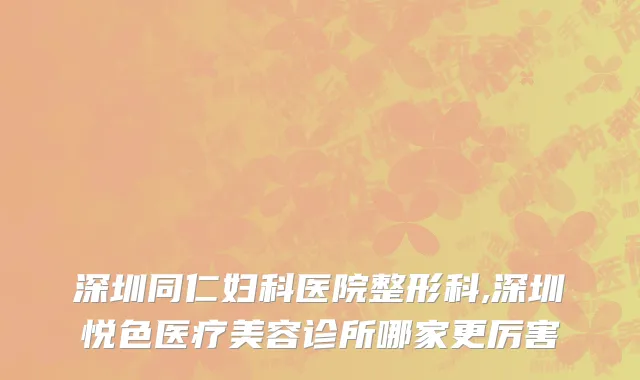 深圳同仁妇科医院整形科,深圳悦色医疗美容诊所哪家更厉害