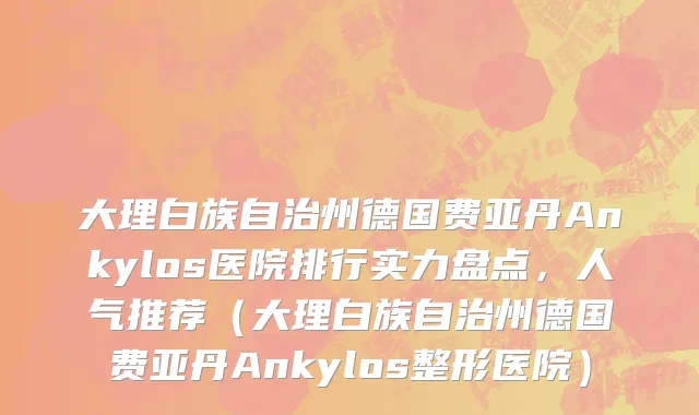 大理白族自治州德国费亚丹Ankylos医院排行实力盘点，人气推荐（大理白族自治州德国费亚丹Ankylos整形医院）