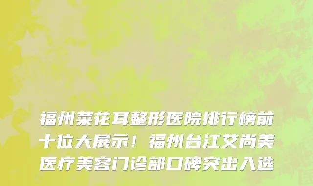 福州菜花耳整形医院排行榜前十位大展示！福州台江艾尚美医疗美容门诊部口碑突出入选