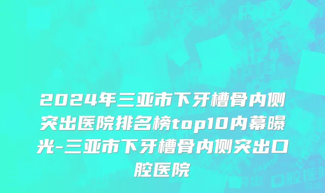 2024年三亚市下牙槽骨内侧突出医院排名榜top10内幕曝光-三亚市下牙槽骨内侧突出口腔医院