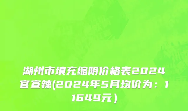 湖州市填充缩阴价格表2024官宣辣(2024年5月均价为：11649元）
