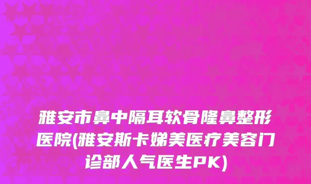 雅安市鼻中隔耳软骨隆鼻整形医院(雅安斯卡娣美医疗美容门诊部人气医生PK)