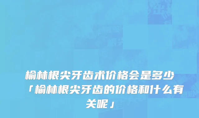 榆林根尖牙齿术价格会是多少「榆林根尖牙齿的价格和什么有关呢」