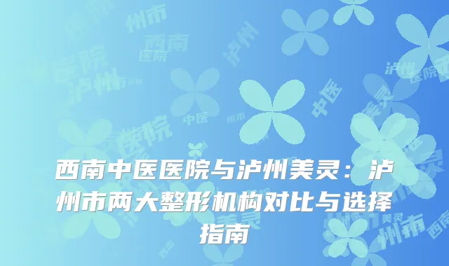 西南中医医院与泸州美灵：泸州市两大整形机构对比与选择指南