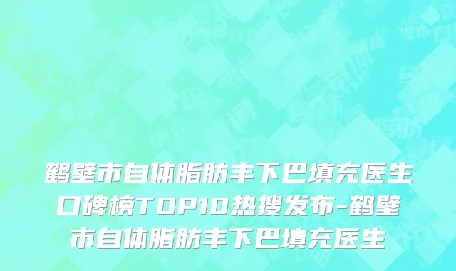 鹤壁市自体脂肪丰下巴填充医生口碑榜TOP10热搜发布-鹤壁市自体脂肪丰下巴填充医生