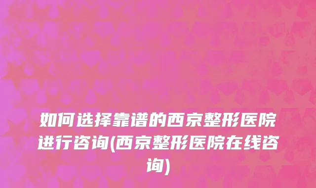 如何选择靠谱的西京整形医院进行咨询(西京整形医院在线咨询)