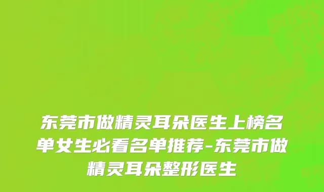 东莞市做精灵耳朵医生上榜名单女生必看名单推荐-东莞市做精灵耳朵整形医生