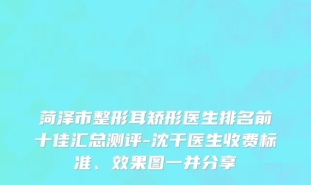 菏泽市整形耳矫形医生排名前十佳汇总测评-沈干医生收费标准、效果图一并分享