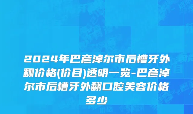 2024年巴彦淖尔市后槽牙外翻价格(价目)透明一览-巴彦淖尔市后槽牙外翻口腔美容价格多少