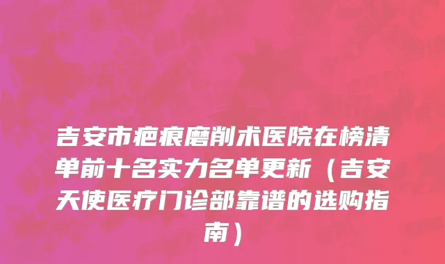 吉安市疤痕磨削术医院在榜清单前十名实力名单更新（吉安天使医疗门诊部靠谱的选购指南）