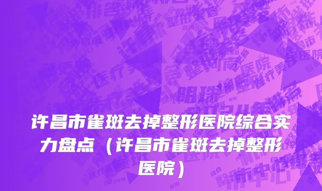 许昌市雀斑去掉整形医院综合实力盘点（许昌市雀斑去掉整形医院）
