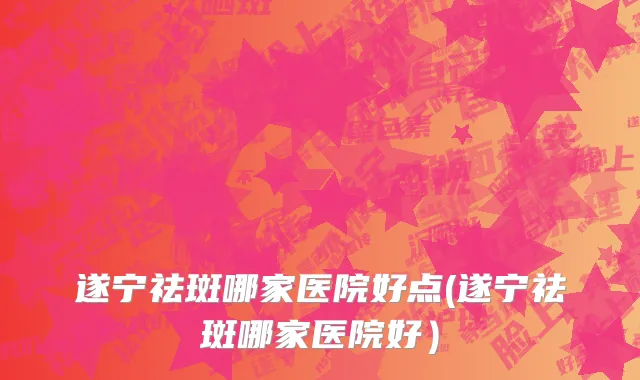 遂宁祛斑哪家医院好点(遂宁祛斑哪家医院好）