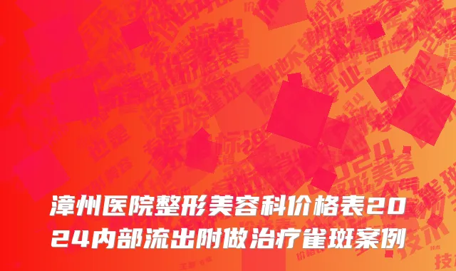 漳州医院整形美容科价格表2024内部流出附做治疗雀斑案例