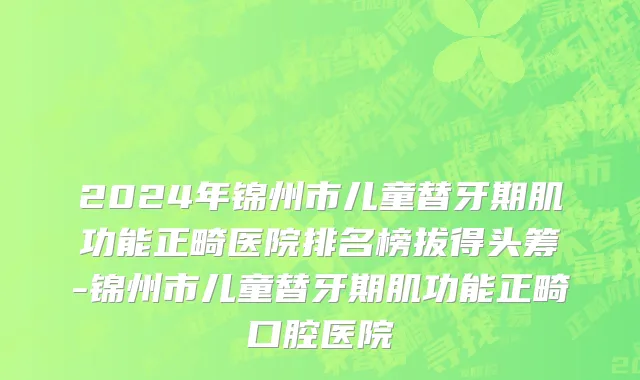 2024年锦州市儿童替牙期肌功能正畸医院排名榜拔得头筹-锦州市儿童替牙期肌功能正畸口腔医院