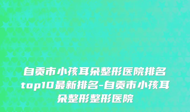 自贡市小孩耳朵整形医院排名top10最新排名-自贡市小孩耳朵整形整形医院